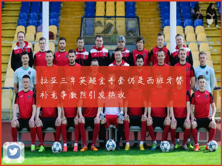 拉亚三年英超金手套仍是西班牙替补竞争激烈引发热议