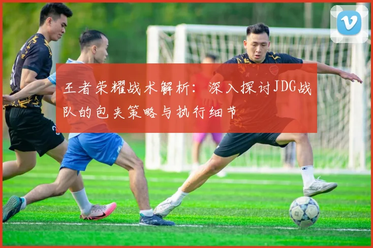 王者荣耀战术解析：深入探讨JDG战队的包夹策略与执行细节