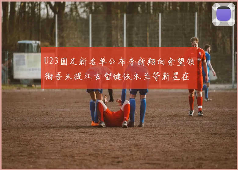 U23国足新名单公布李新翔向余望领衔吾米提江玄智健依木兰等新星在列