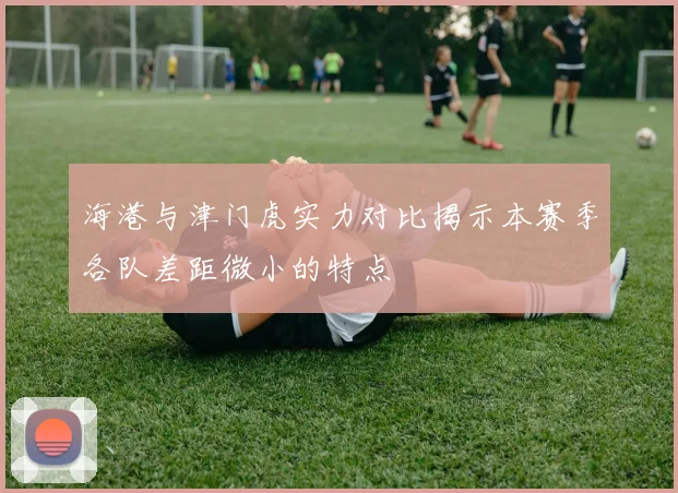海港与津门虎实力对比揭示本赛季各队差距微小的特点