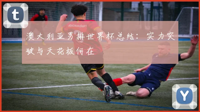澳大利亚男排世界杯总结：实力突破与天花板何在